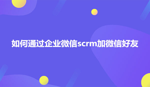 如何通过企业微信scrm加微信好友