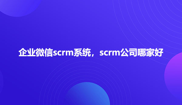 企业微信scrm系统，scrm公司哪家好