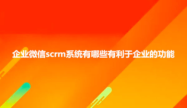 企业微信scrm系统有哪些有利于企业的功能