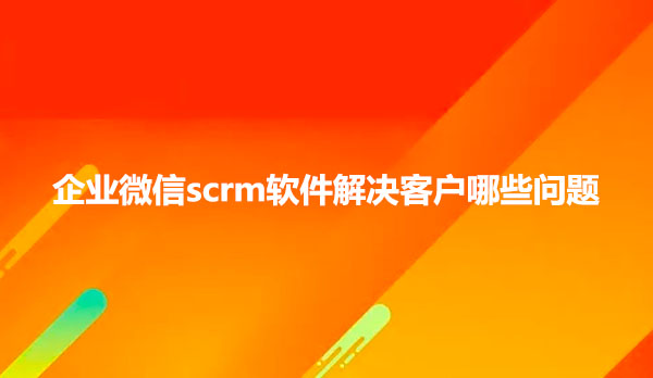 企业微信scrm软件解决客户哪些问题