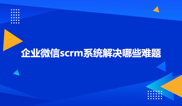 企业微信scrm系统解决哪些难题