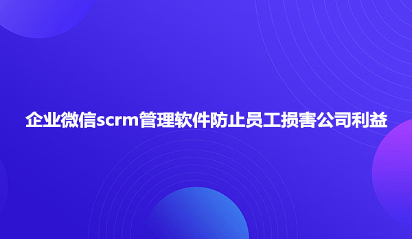 企业微信scrm管理软件防止员工损害公司利益