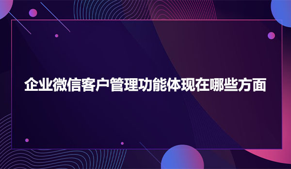 企业微信客户管理功能体现在哪些方面