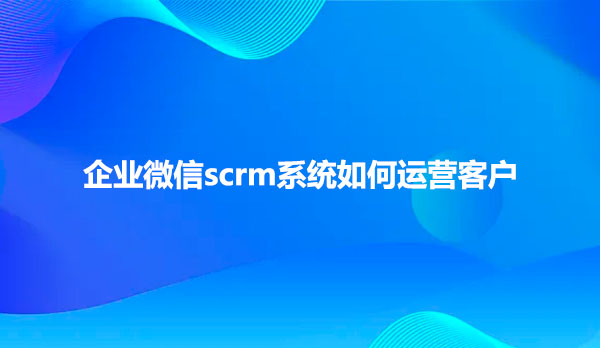 企业微信scrm系统如何运营客户