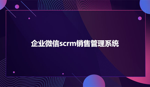 企业微信scrm，企业微信scrm销售管理系统