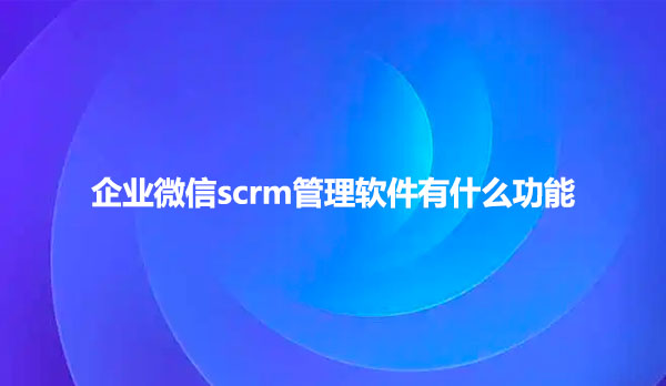 企业微信scrm管理软件有什么功能