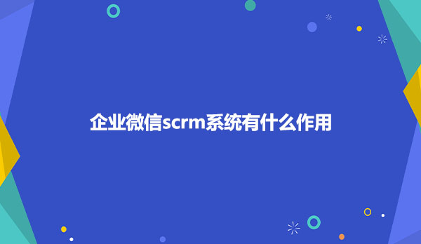 企业微信scrm系统作用是什么