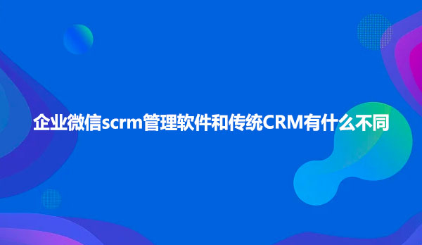 企业微信scrm管理软件和传统CRM有什么不同