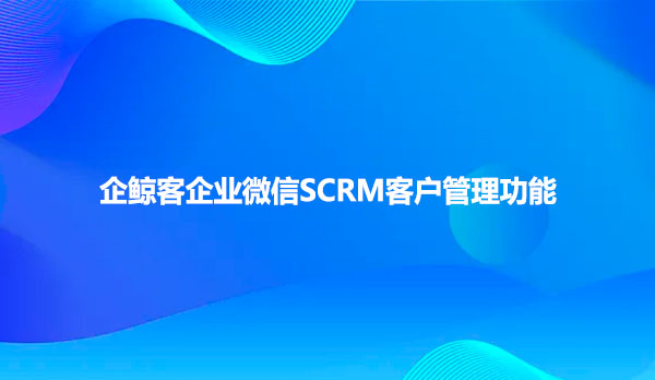 企鲸客企业微信SCRM客户管理功能