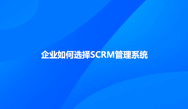 企业如何选择SCRM管理系统