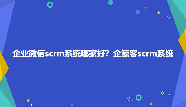 企业微信scrm系统哪家好？企鲸客scrm系统