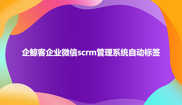 企鲸客企业微信scrm管理系统自动标签