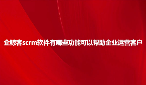 企鲸客scrm软件有哪些功能可以帮助企业运营客户