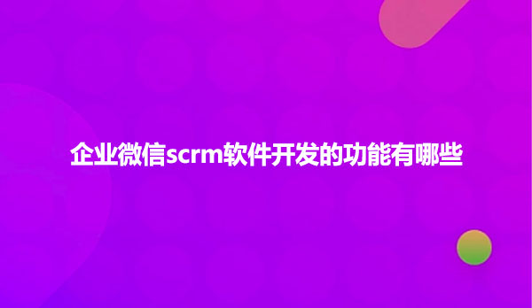 企业微信scrm软件开发的功能有哪些