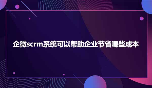 企微scrm系统可以帮助企业节省哪些成本