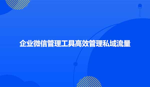 企业微信管理工具高效管理私域流量