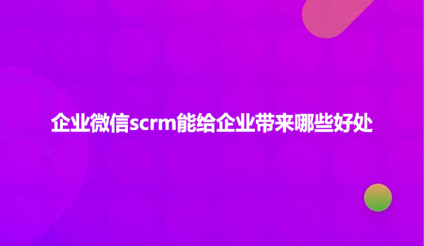 企业微信scrm能给企业带来哪些好处