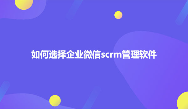 如何选择企业微信scrm管理软件