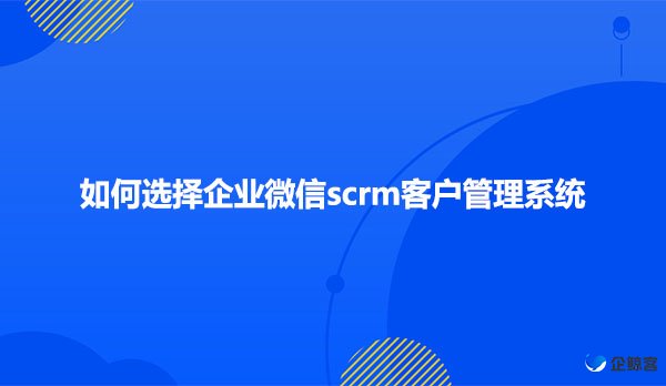 如何选择企业微信scrm客户管理系统