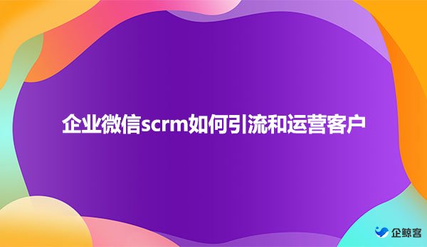 企业微信scrm如何引流和运营客户