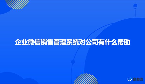 企业微信销售管理系统对公司有什么帮助