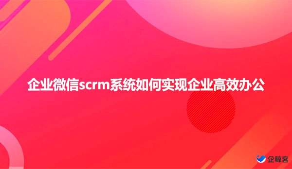 企业微信scrm系统如何实现企业高效办公