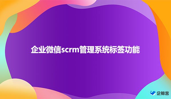 企业微信scrm管理系统标签功能