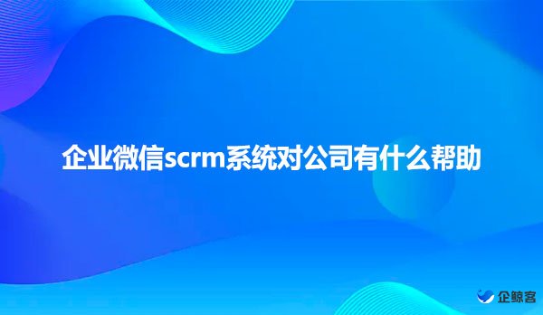 企业微信scrm系统对公司有什么帮助