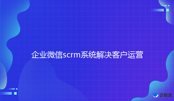 企业微信scrm系统如何解决客户运营问题