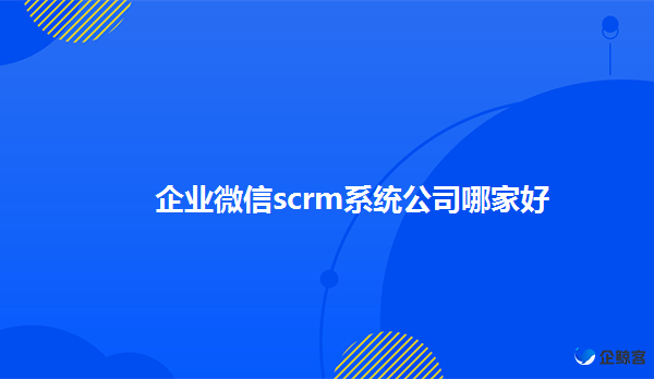 企业微信scrm系统有什么用，scrm系统哪家好