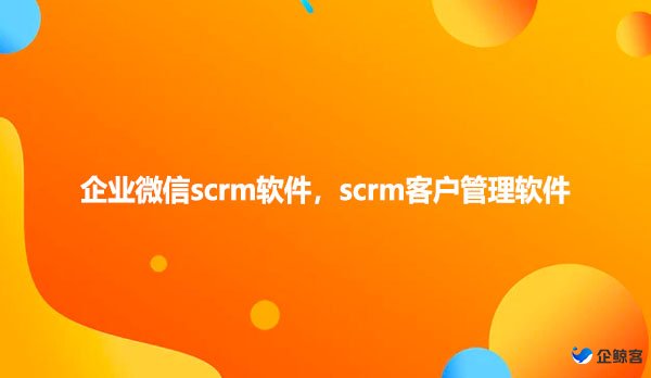 企业微信scrm软件，scrm客户管理软件