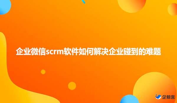 企业微信scrm软件如何解决企业碰到的难题