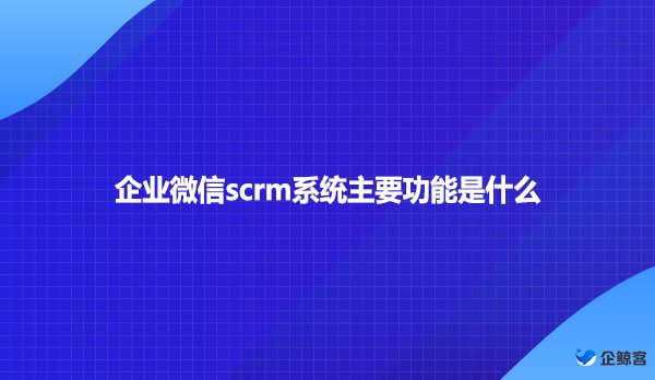 企业微信scrm系统主要功能是什么