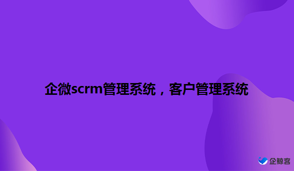 企微scrm管理系统，客户管理系统