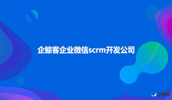 企业微信scrm，企鲸客企业微信scrm开发公司