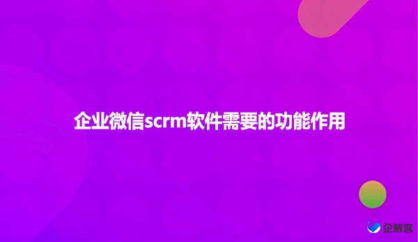 企业微信scrm软件需要的功能作用有哪些