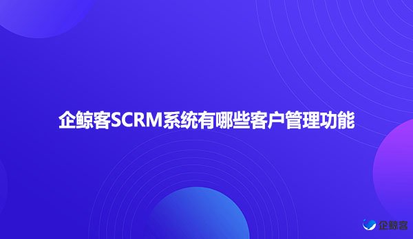 企鲸客SCRM系统有哪些客户管理功能