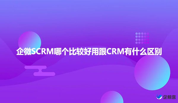 企微SCRM哪个比较好用跟CRM有什么区别