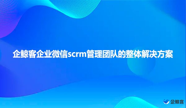 企鲸客企业微信scrm管理团队的整体解决方案