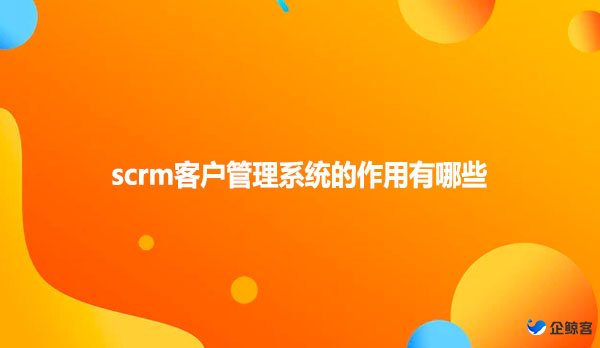 scrm客户管理系统的作用有哪些