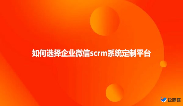 如何选择企业微信scrm系统定制平台