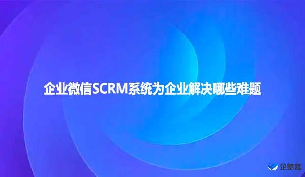 企业微信SCRM系统为企业解决哪些难题