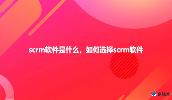 scrm软件是什么，如何选择scrm软件