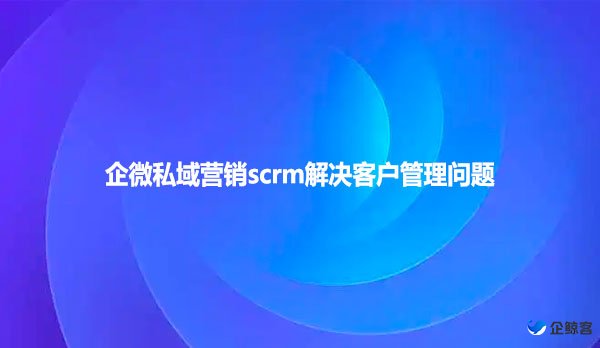 企微私域营销scrm解决客户管理问题