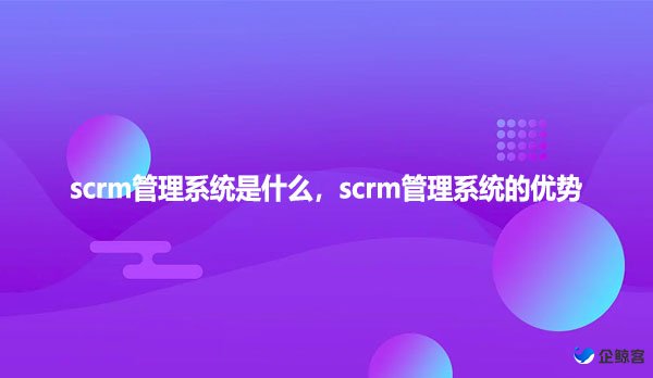 scrm管理系统是什么，scrm管理系统的优势