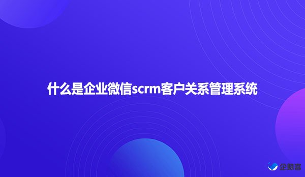 什么是企业微信scrm客户关系管理系统