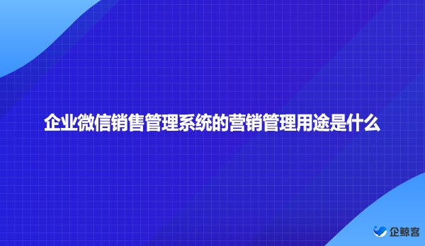 企业微信销售管理系统的营销管理用途是什么