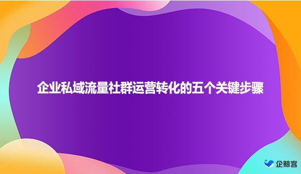 企业私域流量社群运营转化的五个关键步骤