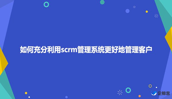 如何充分利用scrm管理系统更好地管理客户