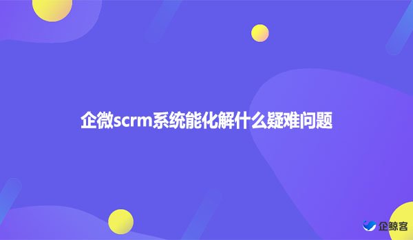 企微scrm系统能化解什么疑难问题